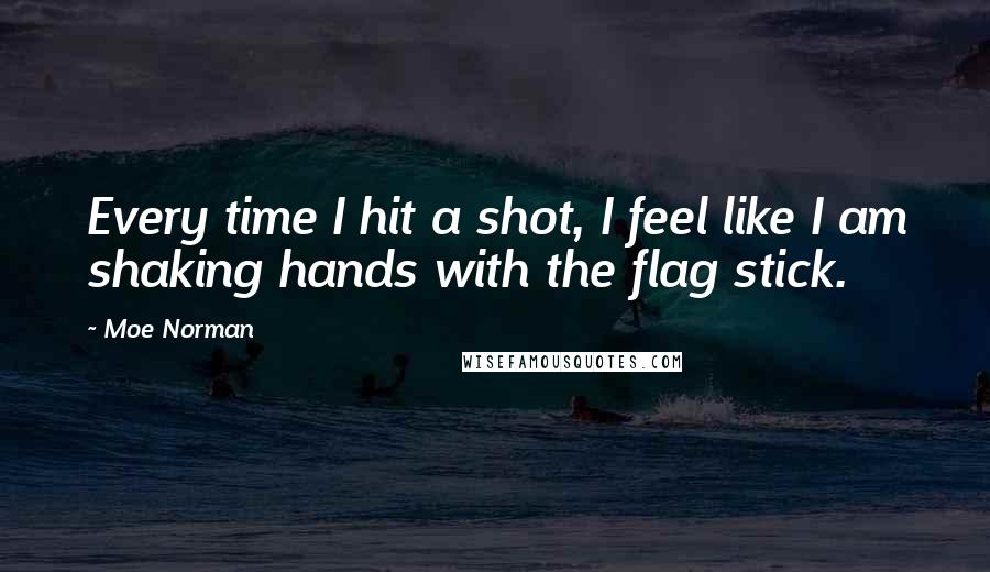 Moe Norman Quotes: Every time I hit a shot, I feel like I am shaking hands with the flag stick.