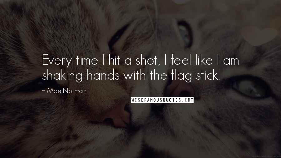 Moe Norman Quotes: Every time I hit a shot, I feel like I am shaking hands with the flag stick.