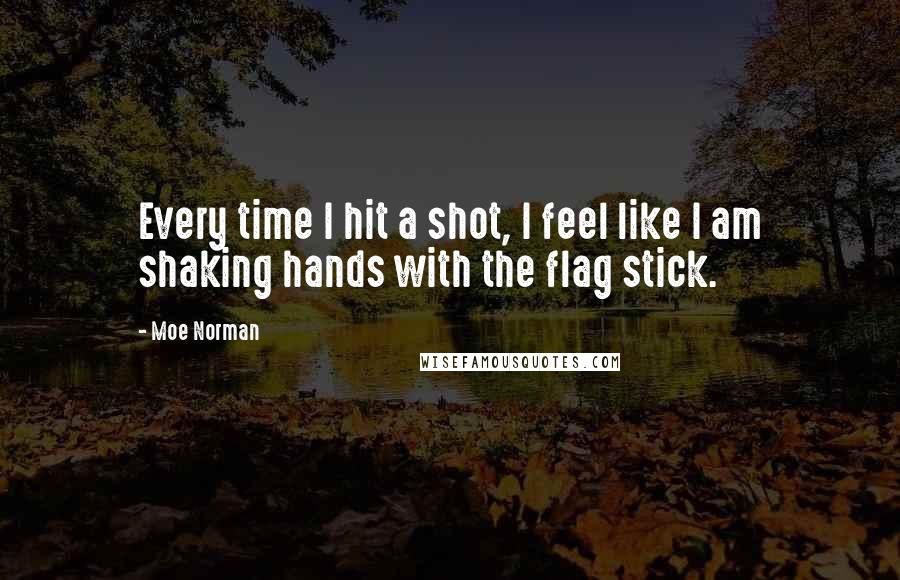 Moe Norman Quotes: Every time I hit a shot, I feel like I am shaking hands with the flag stick.