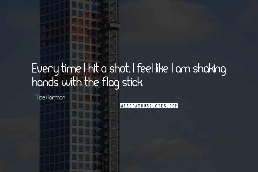 Moe Norman Quotes: Every time I hit a shot, I feel like I am shaking hands with the flag stick.