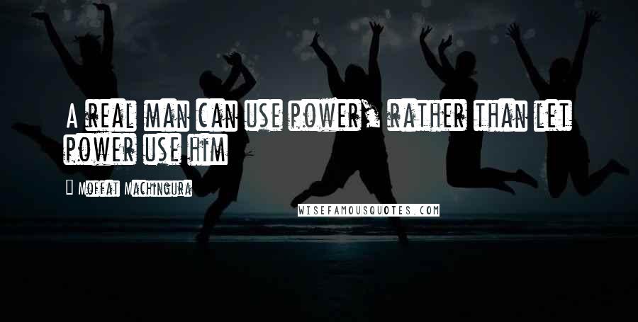 Moffat Machingura Quotes: A real man can use power, rather than let power use him