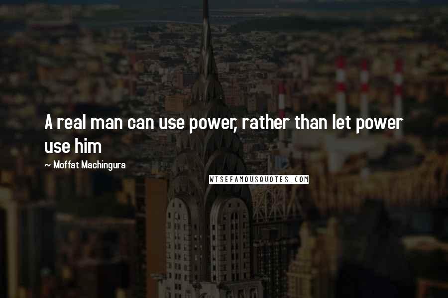 Moffat Machingura Quotes: A real man can use power, rather than let power use him