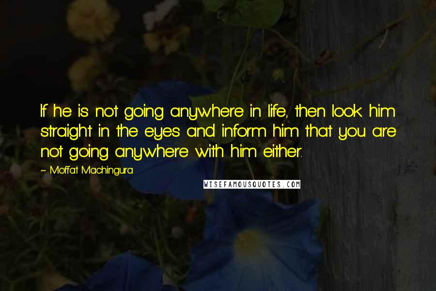 Moffat Machingura Quotes: If he is not going anywhere in life, then look him straight in the eyes and inform him that you are not going anywhere with him either.