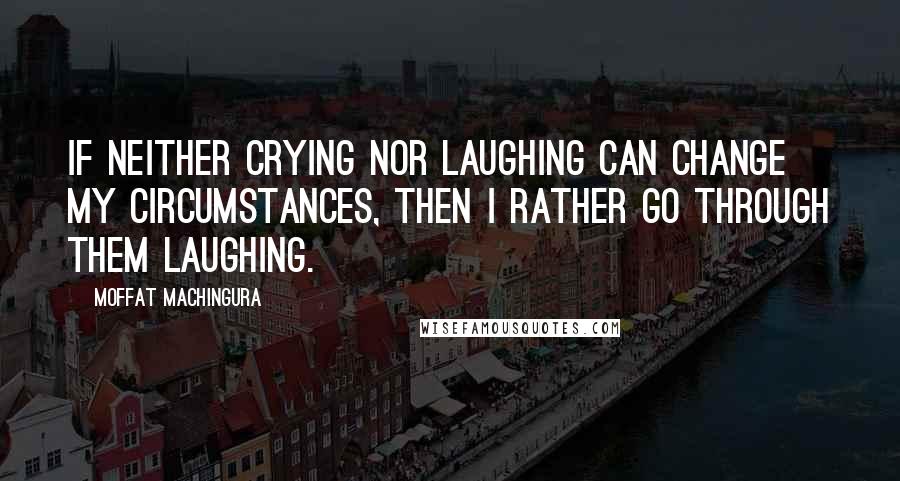 Moffat Machingura Quotes: If neither crying nor laughing can change my circumstances, then I rather go through them laughing.