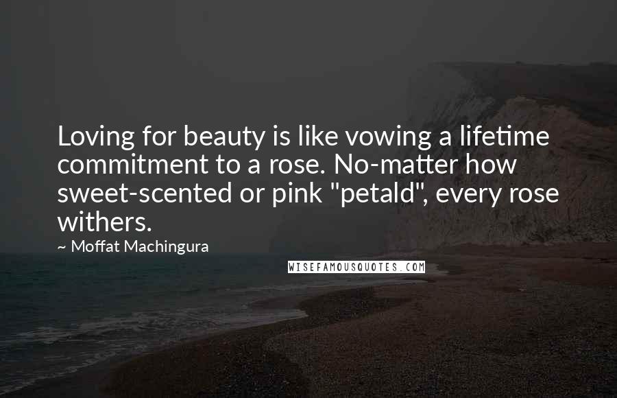 Moffat Machingura Quotes: Loving for beauty is like vowing a lifetime commitment to a rose. No-matter how sweet-scented or pink "petald", every rose withers.