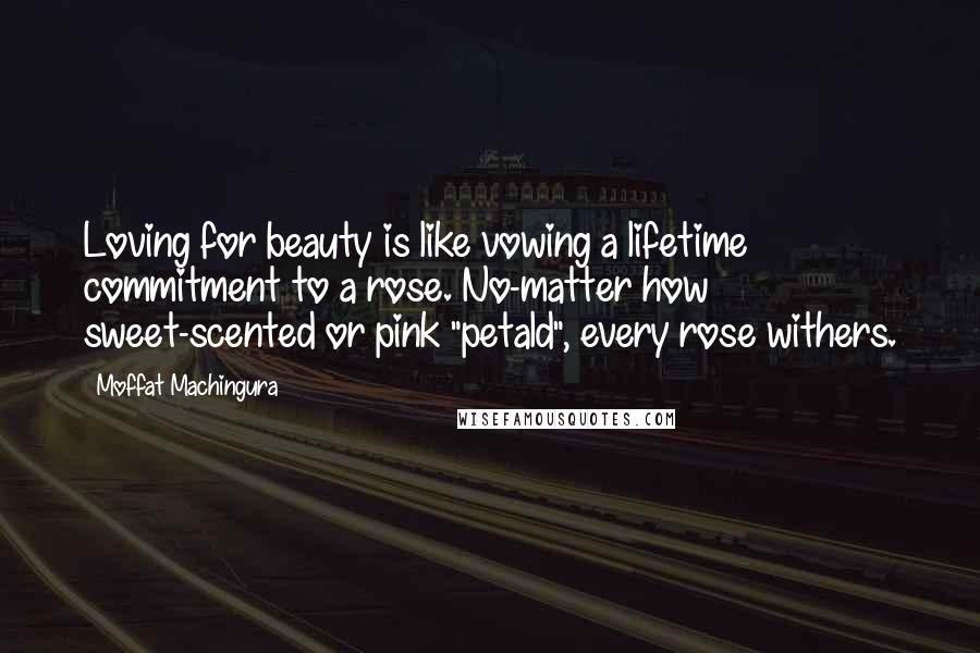 Moffat Machingura Quotes: Loving for beauty is like vowing a lifetime commitment to a rose. No-matter how sweet-scented or pink "petald", every rose withers.