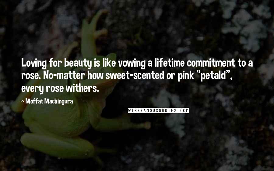 Moffat Machingura Quotes: Loving for beauty is like vowing a lifetime commitment to a rose. No-matter how sweet-scented or pink "petald", every rose withers.