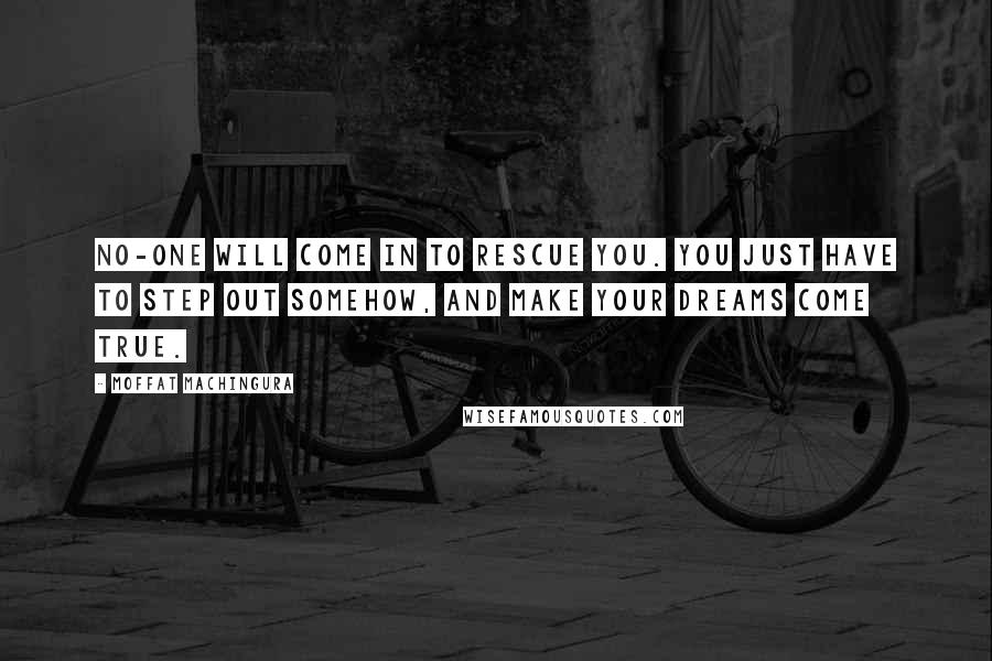 Moffat Machingura Quotes: No-one will come in to rescue you. You just have to step out somehow, and make your dreams come true.