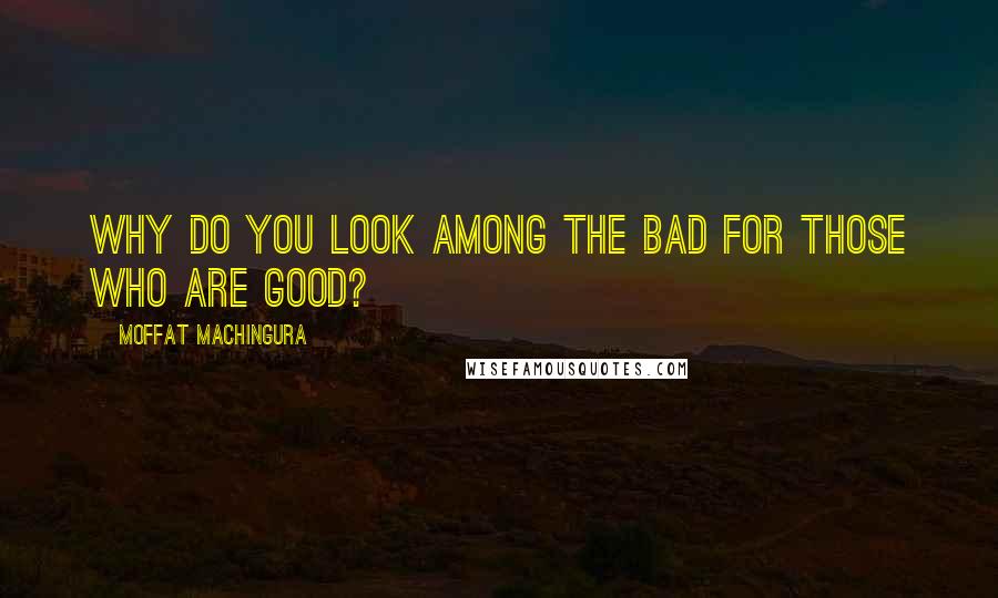 Moffat Machingura Quotes: Why do you look among the bad for those who are good?