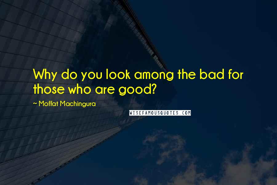 Moffat Machingura Quotes: Why do you look among the bad for those who are good?
