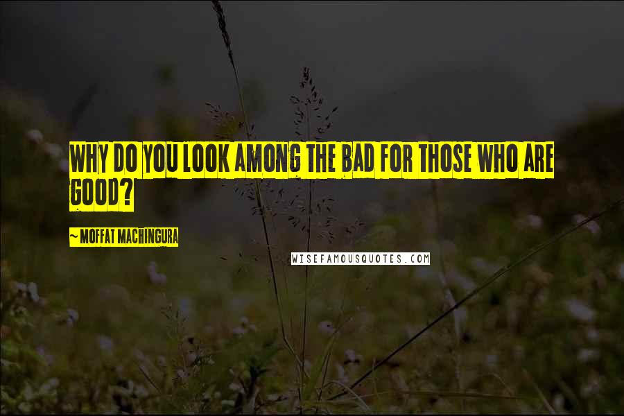 Moffat Machingura Quotes: Why do you look among the bad for those who are good?