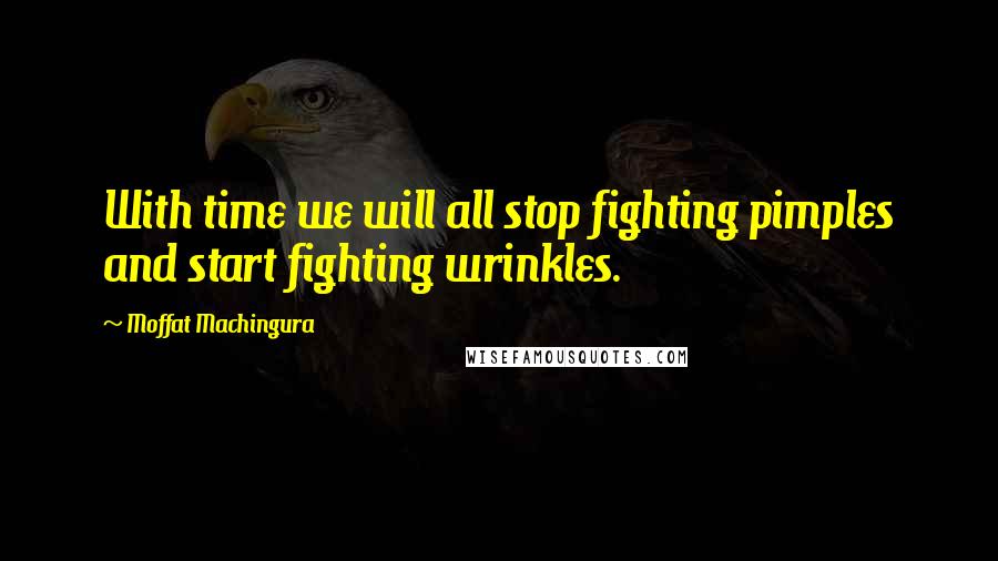 Moffat Machingura Quotes: With time we will all stop fighting pimples and start fighting wrinkles.