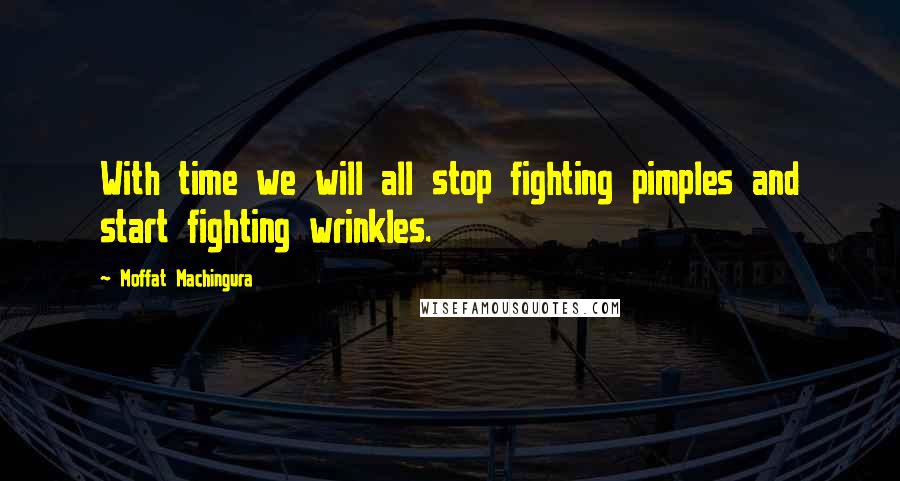Moffat Machingura Quotes: With time we will all stop fighting pimples and start fighting wrinkles.
