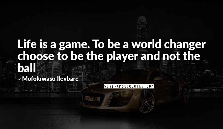 Mofoluwaso Ilevbare Quotes: Life is a game. To be a world changer choose to be the player and not the ball