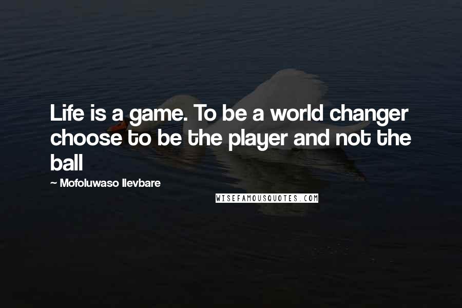 Mofoluwaso Ilevbare Quotes: Life is a game. To be a world changer choose to be the player and not the ball