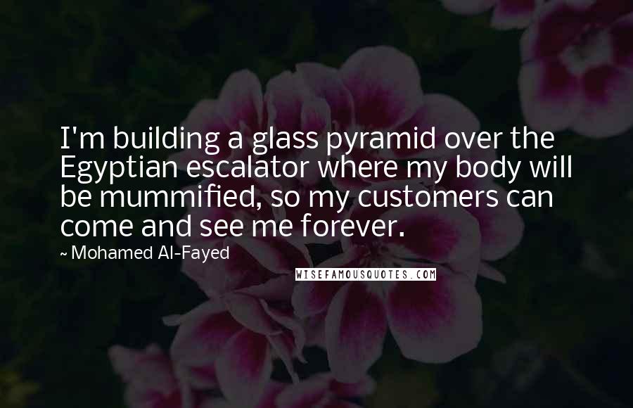 Mohamed Al-Fayed Quotes: I'm building a glass pyramid over the Egyptian escalator where my body will be mummified, so my customers can come and see me forever.