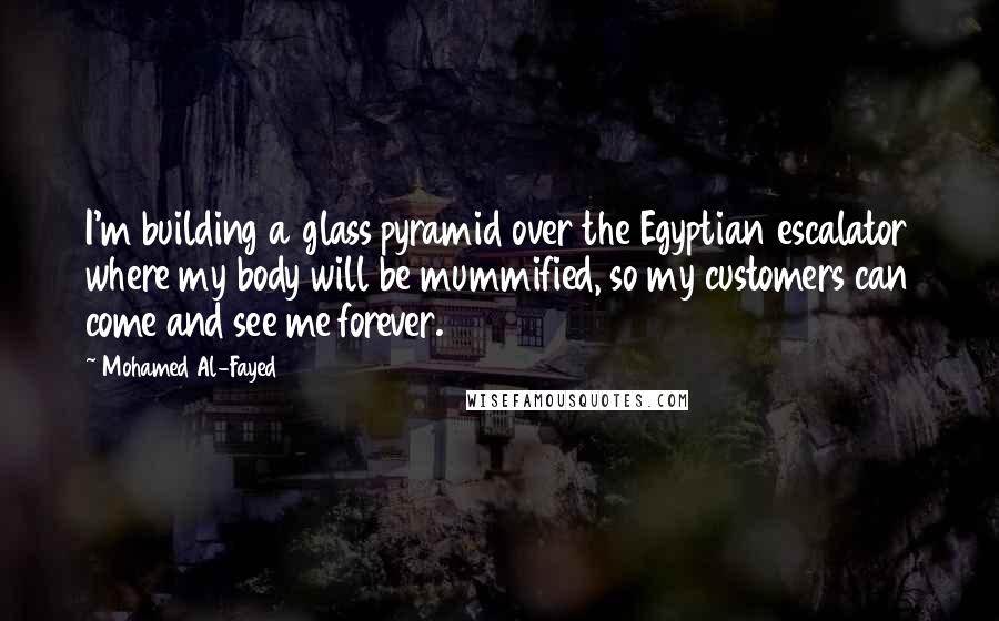 Mohamed Al-Fayed Quotes: I'm building a glass pyramid over the Egyptian escalator where my body will be mummified, so my customers can come and see me forever.