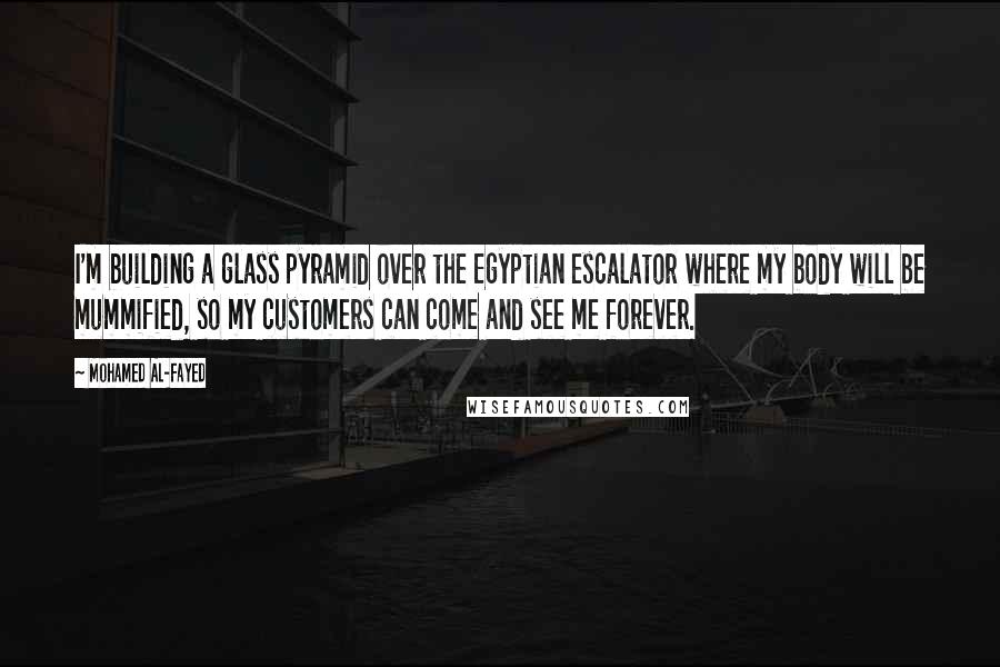 Mohamed Al-Fayed Quotes: I'm building a glass pyramid over the Egyptian escalator where my body will be mummified, so my customers can come and see me forever.