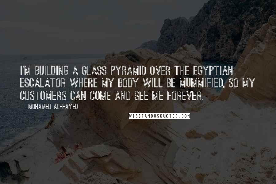 Mohamed Al-Fayed Quotes: I'm building a glass pyramid over the Egyptian escalator where my body will be mummified, so my customers can come and see me forever.