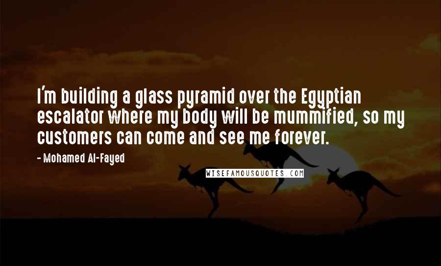 Mohamed Al-Fayed Quotes: I'm building a glass pyramid over the Egyptian escalator where my body will be mummified, so my customers can come and see me forever.