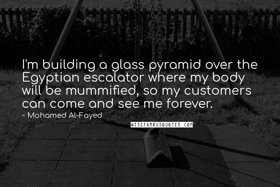 Mohamed Al-Fayed Quotes: I'm building a glass pyramid over the Egyptian escalator where my body will be mummified, so my customers can come and see me forever.