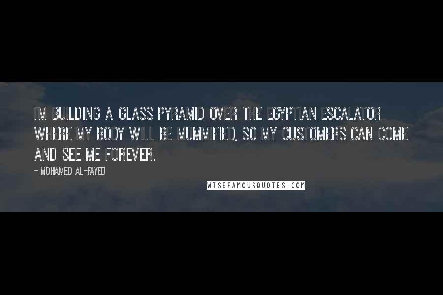 Mohamed Al-Fayed Quotes: I'm building a glass pyramid over the Egyptian escalator where my body will be mummified, so my customers can come and see me forever.