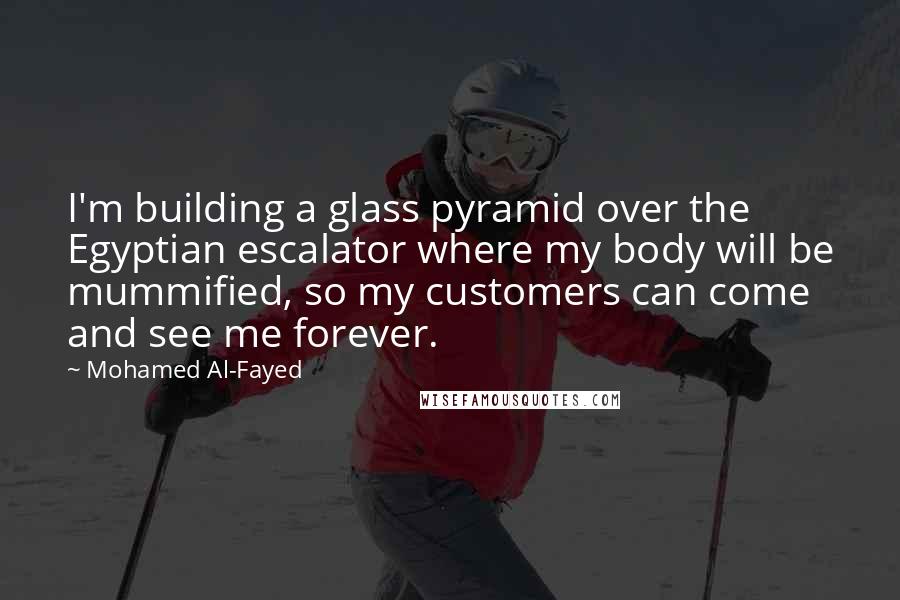 Mohamed Al-Fayed Quotes: I'm building a glass pyramid over the Egyptian escalator where my body will be mummified, so my customers can come and see me forever.