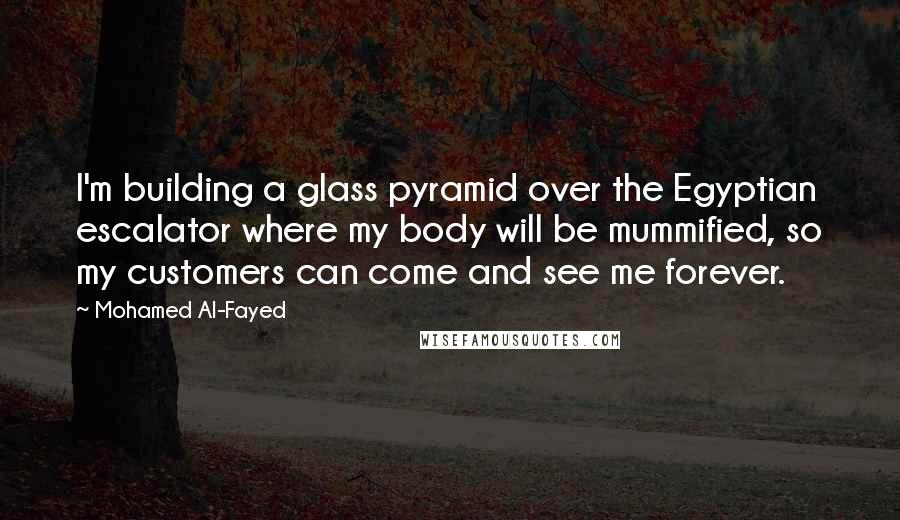 Mohamed Al-Fayed Quotes: I'm building a glass pyramid over the Egyptian escalator where my body will be mummified, so my customers can come and see me forever.