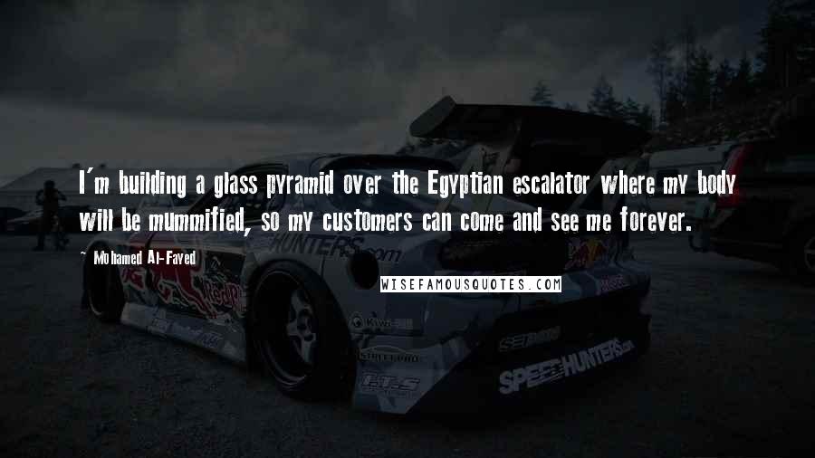 Mohamed Al-Fayed Quotes: I'm building a glass pyramid over the Egyptian escalator where my body will be mummified, so my customers can come and see me forever.