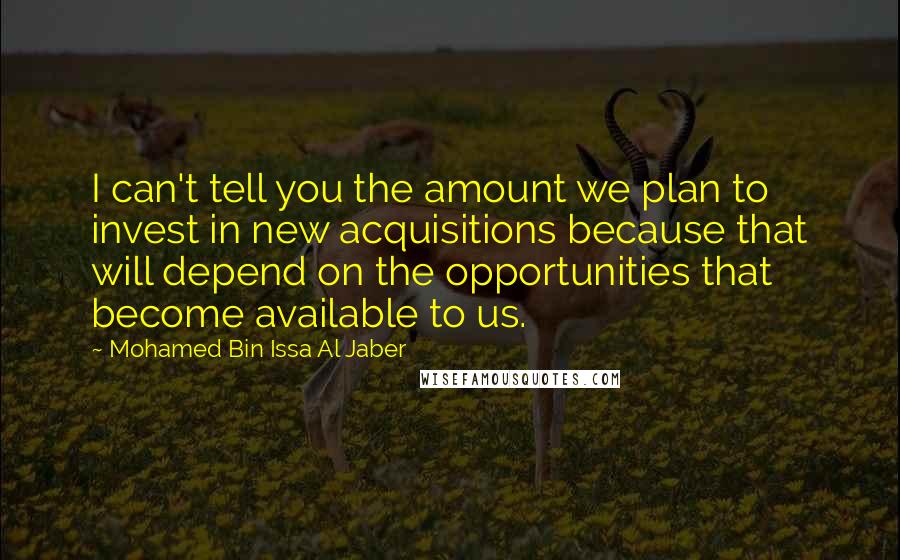 Mohamed Bin Issa Al Jaber Quotes: I can't tell you the amount we plan to invest in new acquisitions because that will depend on the opportunities that become available to us.