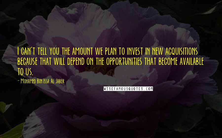 Mohamed Bin Issa Al Jaber Quotes: I can't tell you the amount we plan to invest in new acquisitions because that will depend on the opportunities that become available to us.