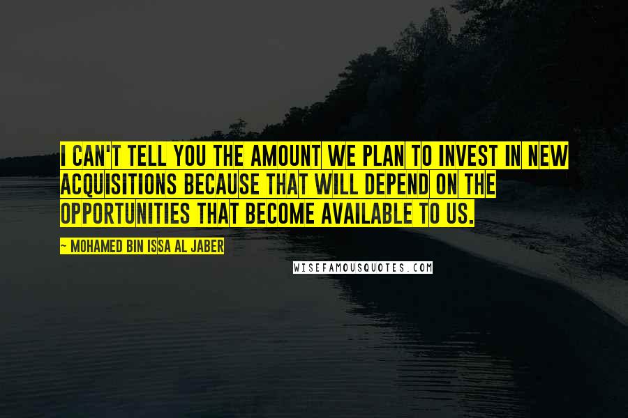 Mohamed Bin Issa Al Jaber Quotes: I can't tell you the amount we plan to invest in new acquisitions because that will depend on the opportunities that become available to us.
