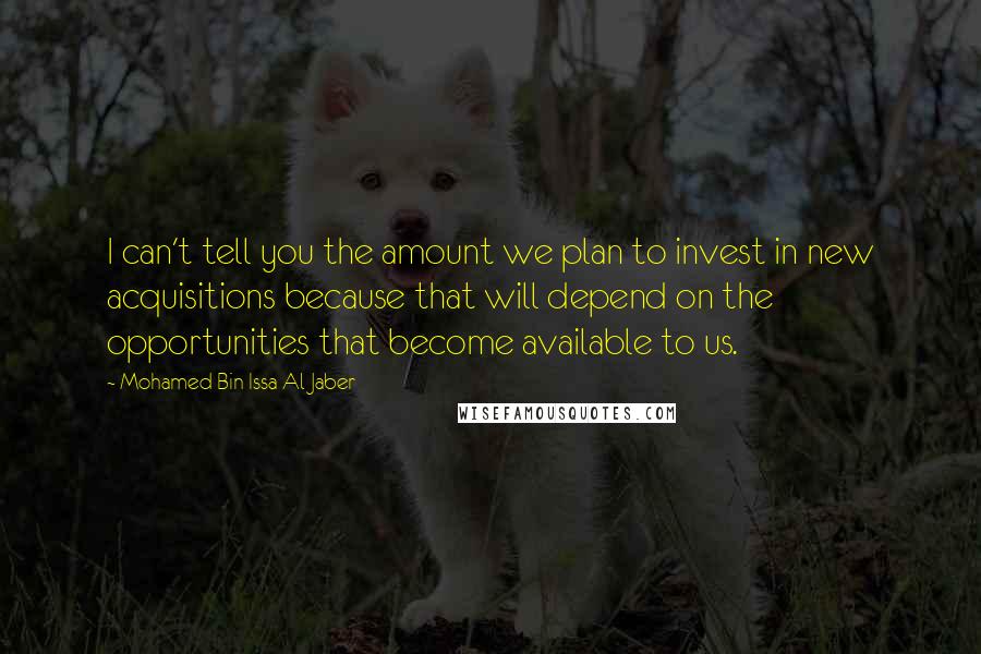 Mohamed Bin Issa Al Jaber Quotes: I can't tell you the amount we plan to invest in new acquisitions because that will depend on the opportunities that become available to us.