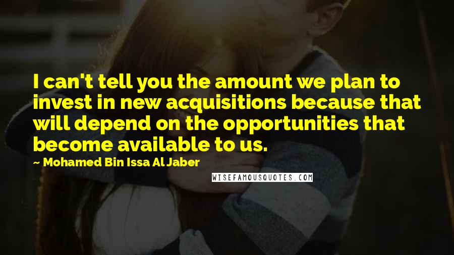 Mohamed Bin Issa Al Jaber Quotes: I can't tell you the amount we plan to invest in new acquisitions because that will depend on the opportunities that become available to us.