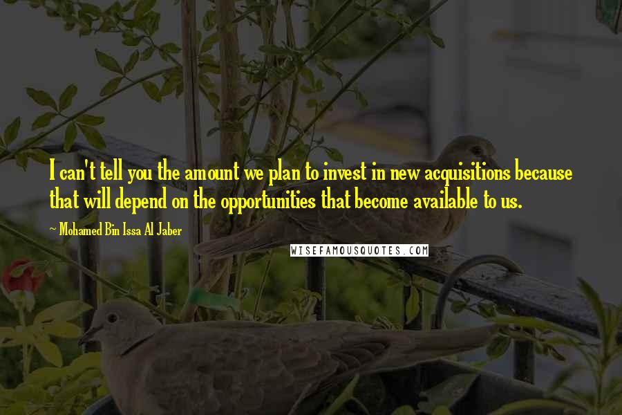 Mohamed Bin Issa Al Jaber Quotes: I can't tell you the amount we plan to invest in new acquisitions because that will depend on the opportunities that become available to us.