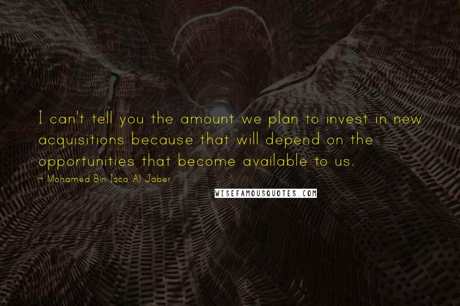 Mohamed Bin Issa Al Jaber Quotes: I can't tell you the amount we plan to invest in new acquisitions because that will depend on the opportunities that become available to us.