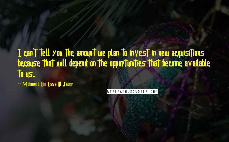Mohamed Bin Issa Al Jaber Quotes: I can't tell you the amount we plan to invest in new acquisitions because that will depend on the opportunities that become available to us.