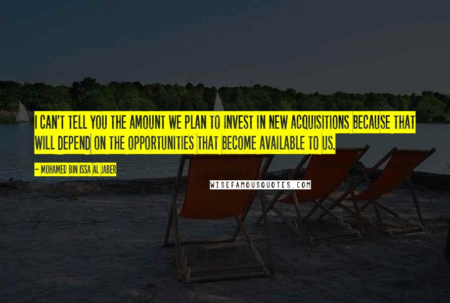 Mohamed Bin Issa Al Jaber Quotes: I can't tell you the amount we plan to invest in new acquisitions because that will depend on the opportunities that become available to us.