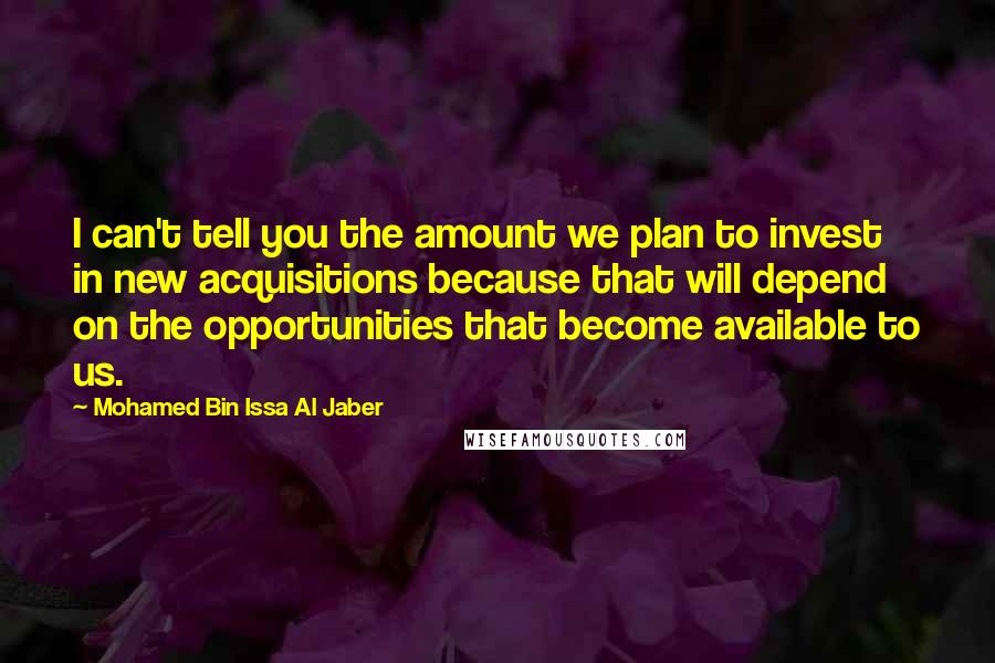 Mohamed Bin Issa Al Jaber Quotes: I can't tell you the amount we plan to invest in new acquisitions because that will depend on the opportunities that become available to us.