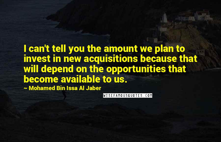 Mohamed Bin Issa Al Jaber Quotes: I can't tell you the amount we plan to invest in new acquisitions because that will depend on the opportunities that become available to us.