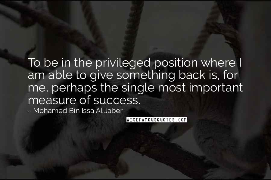 Mohamed Bin Issa Al Jaber Quotes: To be in the privileged position where I am able to give something back is, for me, perhaps the single most important measure of success.