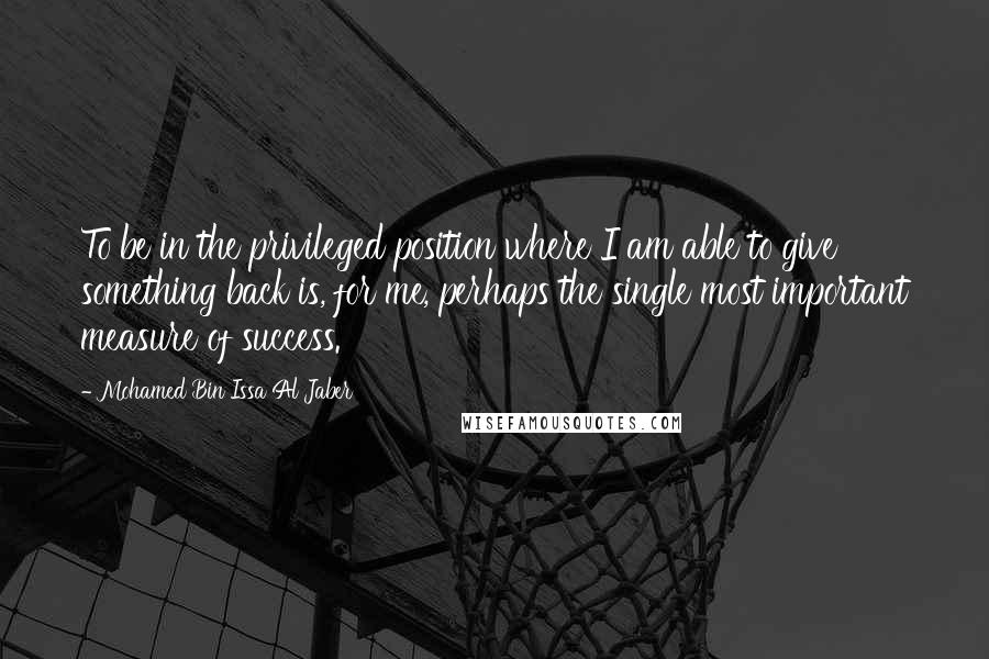 Mohamed Bin Issa Al Jaber Quotes: To be in the privileged position where I am able to give something back is, for me, perhaps the single most important measure of success.