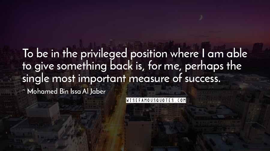 Mohamed Bin Issa Al Jaber Quotes: To be in the privileged position where I am able to give something back is, for me, perhaps the single most important measure of success.