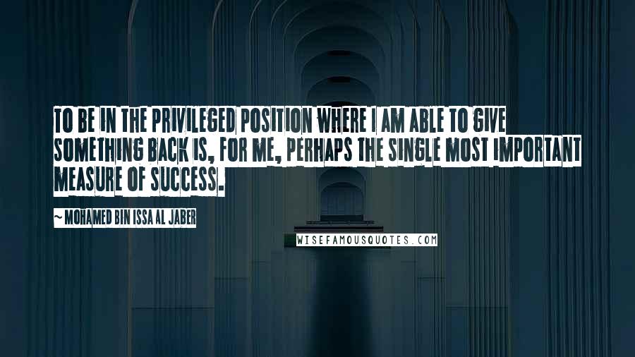 Mohamed Bin Issa Al Jaber Quotes: To be in the privileged position where I am able to give something back is, for me, perhaps the single most important measure of success.