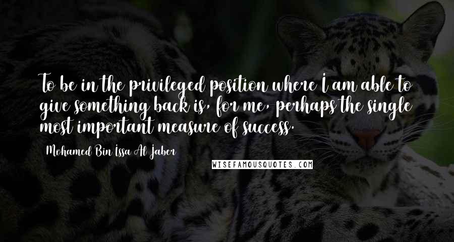 Mohamed Bin Issa Al Jaber Quotes: To be in the privileged position where I am able to give something back is, for me, perhaps the single most important measure of success.