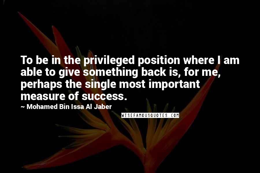 Mohamed Bin Issa Al Jaber Quotes: To be in the privileged position where I am able to give something back is, for me, perhaps the single most important measure of success.