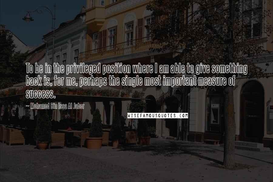 Mohamed Bin Issa Al Jaber Quotes: To be in the privileged position where I am able to give something back is, for me, perhaps the single most important measure of success.