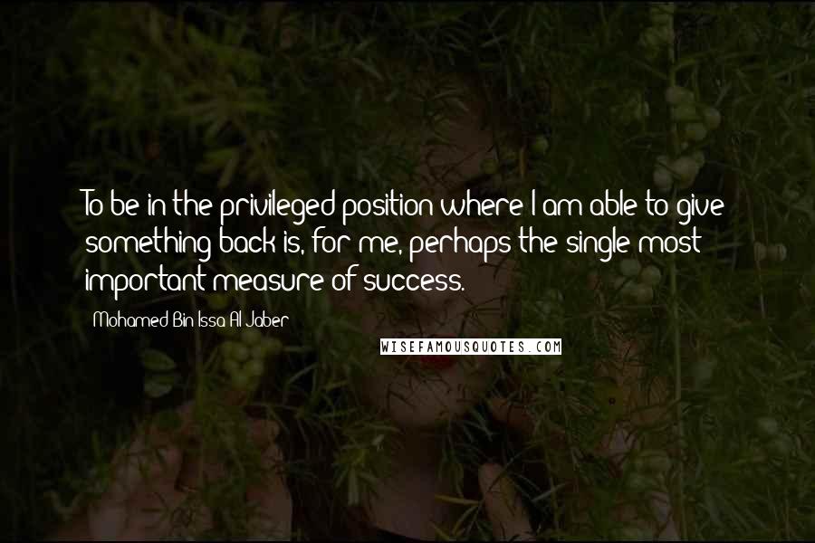 Mohamed Bin Issa Al Jaber Quotes: To be in the privileged position where I am able to give something back is, for me, perhaps the single most important measure of success.