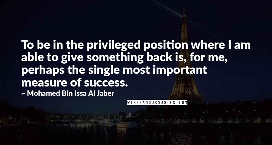 Mohamed Bin Issa Al Jaber Quotes: To be in the privileged position where I am able to give something back is, for me, perhaps the single most important measure of success.