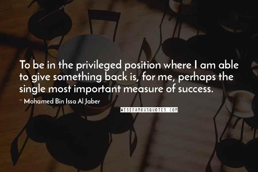 Mohamed Bin Issa Al Jaber Quotes: To be in the privileged position where I am able to give something back is, for me, perhaps the single most important measure of success.